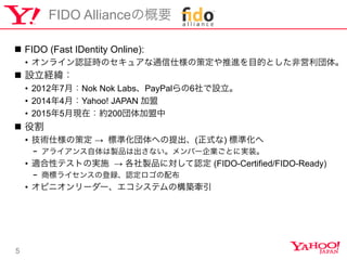 5
FIDO AllianceθҪ
n?? FIDO (Fast IDentity Online):
?? 饤J^rΥ奢ͨ˘β߶MĿĤȤǆ塣
n?? OU
?? 20127£Nok Nok LabsPayPal6O
?? 20144£Yahoo! JAPAN 
?? 20155¬Fڣs200
n?? ۸
?? g˘β߶  ˜ʻؤ(ʽ) ˜ʻ
-? 饤uƷϳʤЩ`IȤˌgװ
?? mԥƥȤΌgʩ  uƷˌJ (FIDO-Certified/FIDO-Ready)
-? ̘˥饤󥹤εhJ䲼
?? ԥ˥``ƥΘB
 