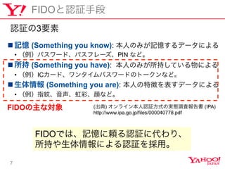 7
FIDOJ^ֶ
n??ӛ (Something you know): ˤΤߤӛǩ`ˤ
?? ѥ`ɡѥե`PIN ʤɡ
n?? (Something you have): ˤΤߤ֤Ƥˤ
?? IC`ɡ󥿥ѥ`ɤΥȩ`ʤɡ
n?? (Something you are): ˤ؏դǩ`ˤ
?? ָyʡʤɡ
() 饤J^ʽΌgB{ˈ (IPA)
http://www.ipa.go.jp/files/000040778.pdf
FIDOʌ
J^3Ҫ
FIDOǤϡӛmJ^˴ꡢ
֤ˤJ^á
 