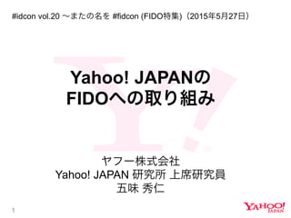 1
Yahoo! JAPANの
FIDOへの取り組み
ヤフー株式会社
Yahoo! JAPAN 研究所 上席研究員
五味 秀仁
#idcon vol.20 ∼またの名を #fidcon (FIDO特集)（2015年5月27日）
 