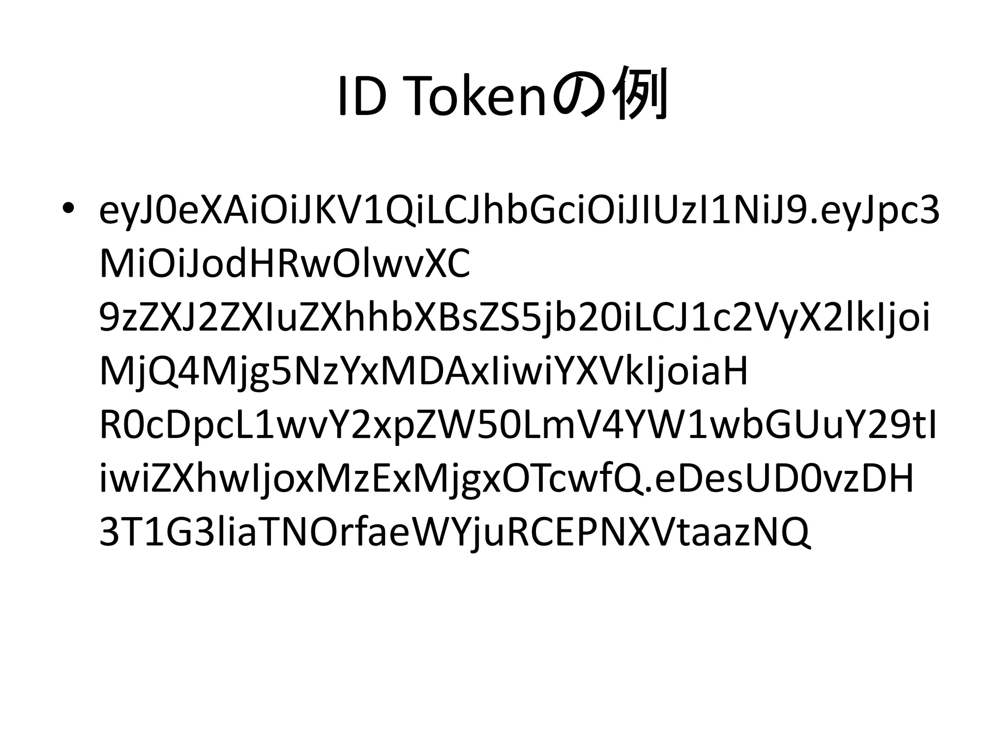 ID Tokenの例
• eyJ0eXAiOiJKV1QiLCJhbGciOiJIUzI1NiJ9.eyJpc3
  MiOiJodHRwOlwvXC
  9zZXJ2ZXIuZXhhbXBsZS5jb20iLCJ1c2VyX2lkIjoi
  MjQ4Mjg5NzYxMDAxIiwiYXVkIjoiaH
  R0cDpcL1wvY2xpZW50LmV4YW1wbGUuY29tI
  iwiZXhwIjoxMzExMjgxOTcwfQ.eDesUD0vzDH
  3T1G3liaTNOrfaeWYjuRCEPNXVtaazNQ
 