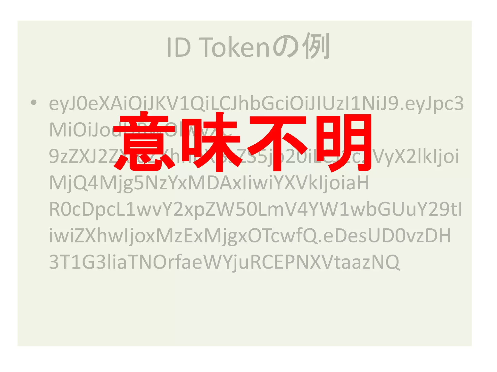ID Tokenの例
• eyJ0eXAiOiJKV1QiLCJhbGciOiJIUzI1NiJ9.eyJpc3

        意味不明
  MiOiJodHRwOlwvXC
  9zZXJ2ZXIuZXhhbXBsZS5jb20iLCJ1c2VyX2lkIjoi
  MjQ4Mjg5NzYxMDAxIiwiYXVkIjoiaH
  R0cDpcL1wvY2xpZW50LmV4YW1wbGUuY29tI
  iwiZXhwIjoxMzExMjgxOTcwfQ.eDesUD0vzDH
  3T1G3liaTNOrfaeWYjuRCEPNXVtaazNQ
 