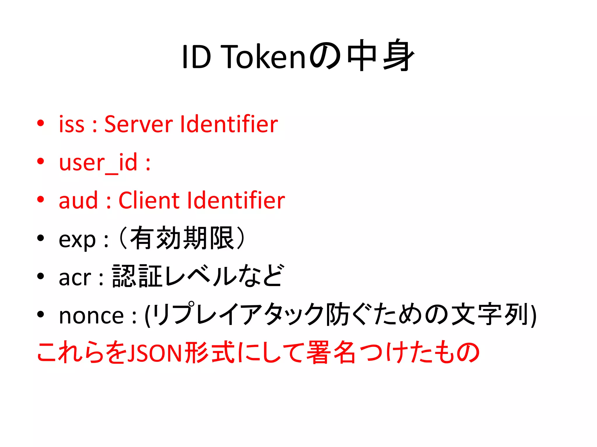 ID Tokenの中身
• iss : Server Identifier
• user_id :
• aud : Client Identifier
• exp : （有効期限）
• acr : 認証レベルなど
• nonce : (リプレイアタック防ぐための文字列)
これらをJSON形式にして署名つけたもの
 