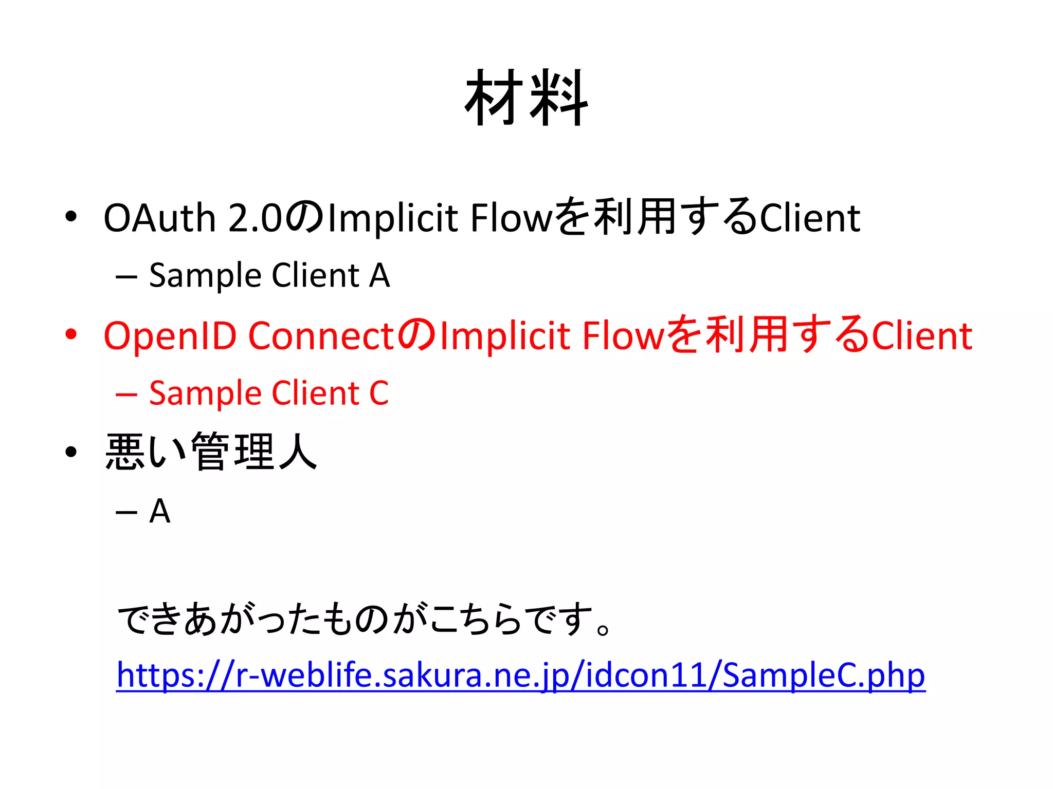 材料
• OAuth 2.0のImplicit Flowを利用するClient
  – Sample Client A
• OpenID ConnectのImplicit Flowを利用するClient
  – Sample Client C
• 悪い管理人
  –A

  できあがったものがこちらです。
  https://r-weblife.sakura.ne.jp/idcon11/SampleC.php
 