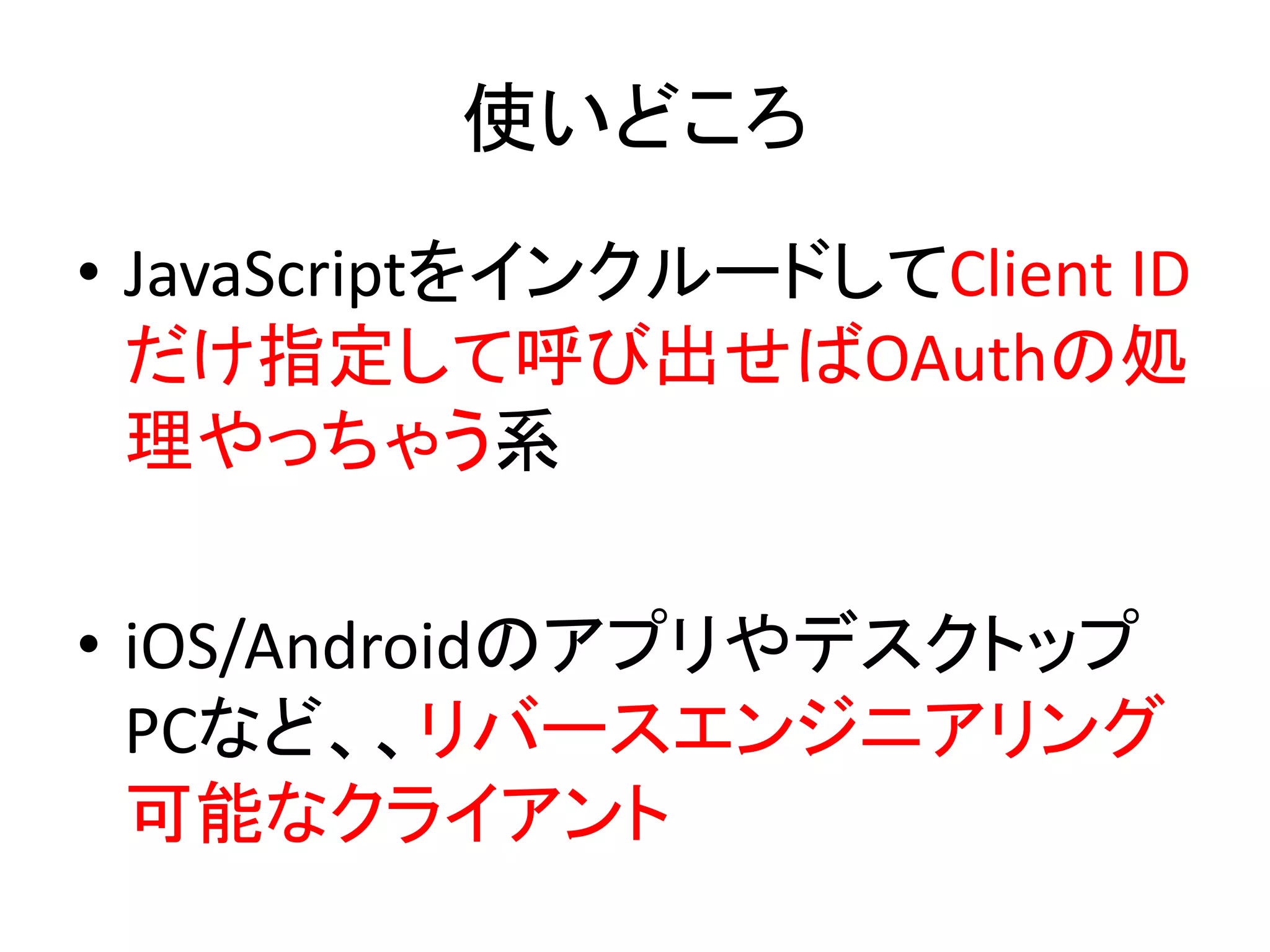 使いどころ
• JavaScriptをインクルードしてClient ID
  だけ指定して呼び出せばOAuthの処
  理やっちゃう系

• iOS/Androidのアプリやデスクトップ
  PCなど、、リバースエンジニアリング
  可能なクライアント
 