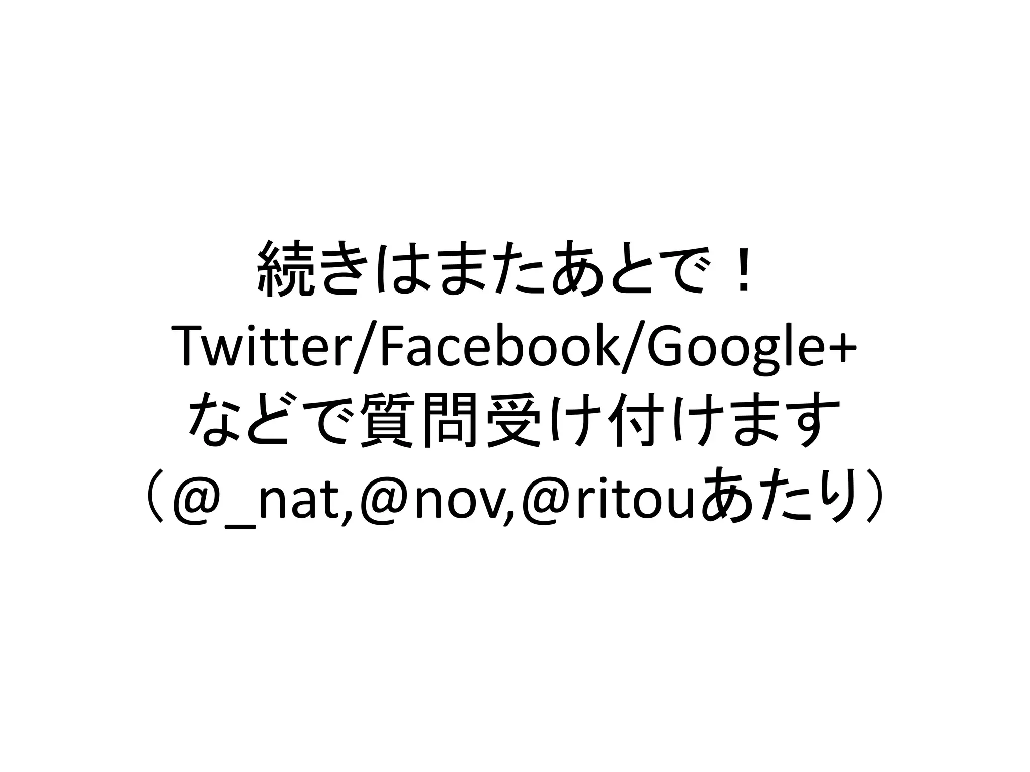 続きはまたあとで！
 Twitter/Facebook/Google+
  などで質問受け付けます
（@_nat,@nov,@ritouあたり）
 