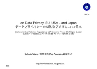 Ver0.6




                   on Data Privacy, EU, USA ...and Japan
                 データプライバシーでのEUとアメリカ...そして日本
                 (EU General Data Protection Regulation vs. USA Consumer Privacy Bill of Rights & Japan
                          EU総合データ保護規則 vs アメリカの消費者プライバシー権利章典 と日本)




                             Gohsuke Takama / 高間 剛典, Meta Associates, 2012年4月



                                           http://www.slideshare.net/gohsuket
Gohsuke Takama
 