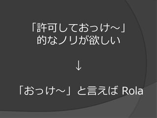 「許可しておっけ～」
  的なノリが欲しい

      ↓

「おっけ～」と言えば Rola
 