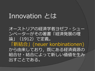 Innovation とは
オーストリアの経済学者ヨゼフ・シュー
ンペーターがその著書「経済発展の理
論」（1912）で定義。
「新結合」(neuer konbinationen)
から由来しており，既にある経済資源の
組合せ・結合によって新しい価値を生み
出すことである。
 