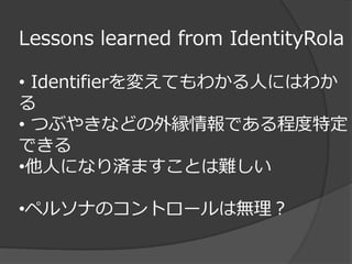 Lessons learned from IdentityRola

• Identifierを変えてもわかる人にはわか
る
• つぶやきなどの外縁情報である程度特定
できる
•他人になり済ますことは難しい

•ペルソナのコントロールは無理？
 