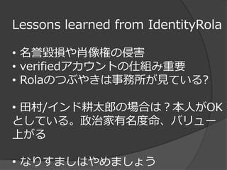 Lessons learned from IdentityRola

• 名誉毀損や肖像権の侵害
• verifiedアカウントの仕組み重要
• Rolaのつぶやきは事務所が見ている?

• 田村/インド耕太郎の場合は？本人がOK
としている。政治家有名度命、バリュー
上がる

• なりすましはやめましょう
 