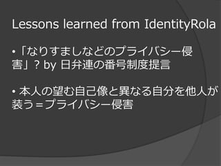 Lessons learned from IdentityRola

•「なりすましなどのプライバシー侵
害」? by 日弁連の番号制度提言

• 本人の望む自己像と異なる自分を他人が
装う＝プライバシー侵害
 