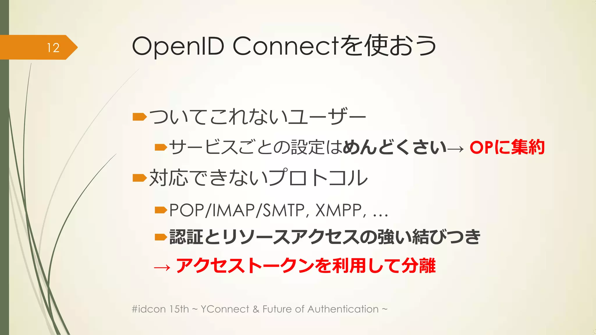 12   OpenID Connectを使おう

     ついてこれないユーザー
         サービスごとの設定はめんどくさい→ OPに集約
     対応できないプロトコル
         POP/IMAP/SMTP, XMPP, …
         認証とリソースアクセスの強い結びつき
         → アクセストークンを利用して分離

     #idcon 15th ~ YConnect & Future of Authentication ~
 