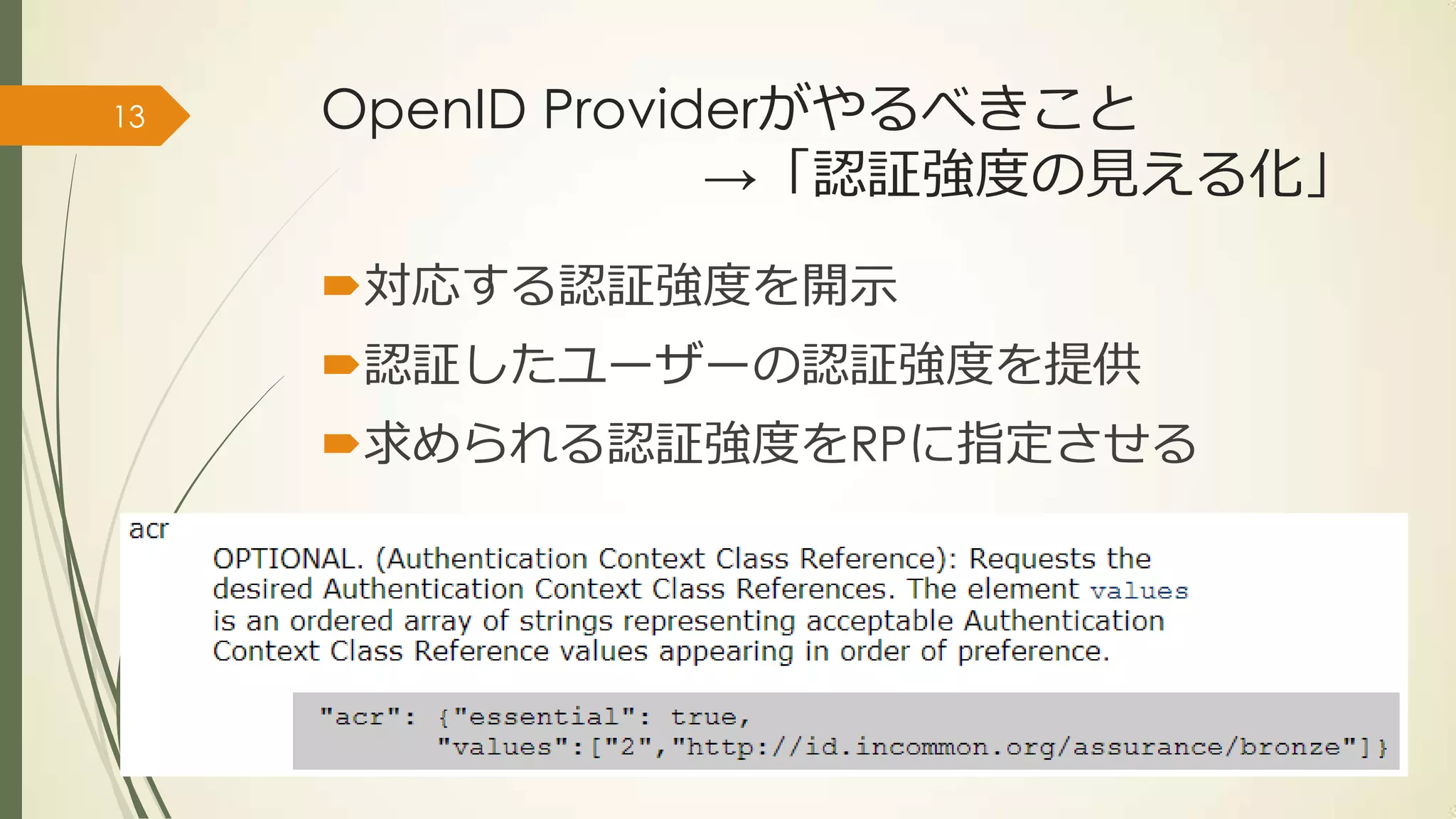 13   OpenID Providerがやるべきこと
                  →「認証強度の見える化」

     対応する認証強度を開示
     認証したユーザーの認証強度を提供
     求められる認証強度をRPに指定させる




     #idcon 15th ~ YConnect & Future of Authentication ~
 