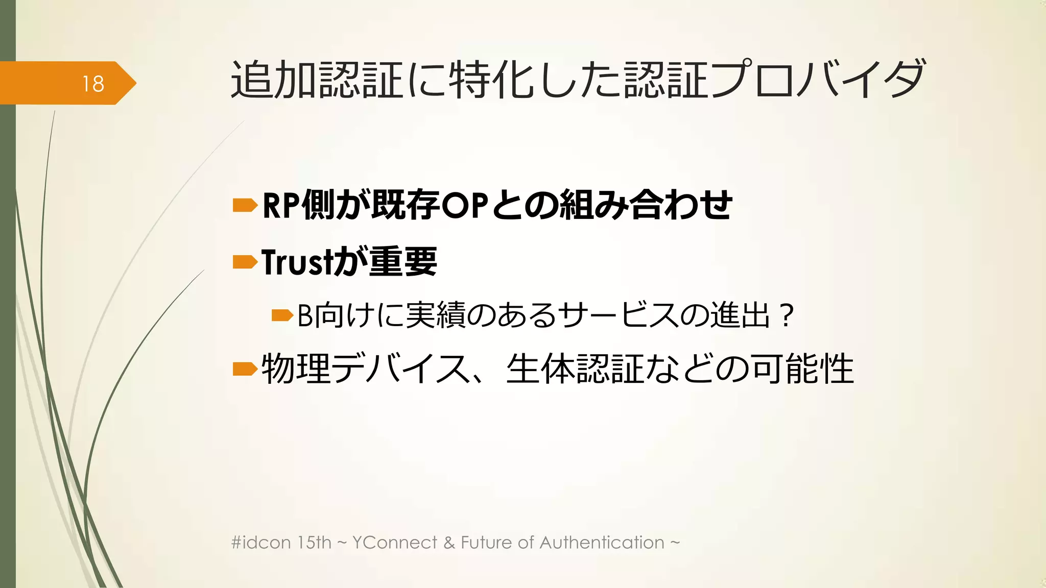 18   追加認証に特化した認証プロバイダ

     RP側が既存OPとの組み合わせ
     Trustが重要
         B向けに実績のあるサービスの進出？
     物理デバイス、生体認証などの可能性



     #idcon 15th ~ YConnect & Future of Authentication ~
 