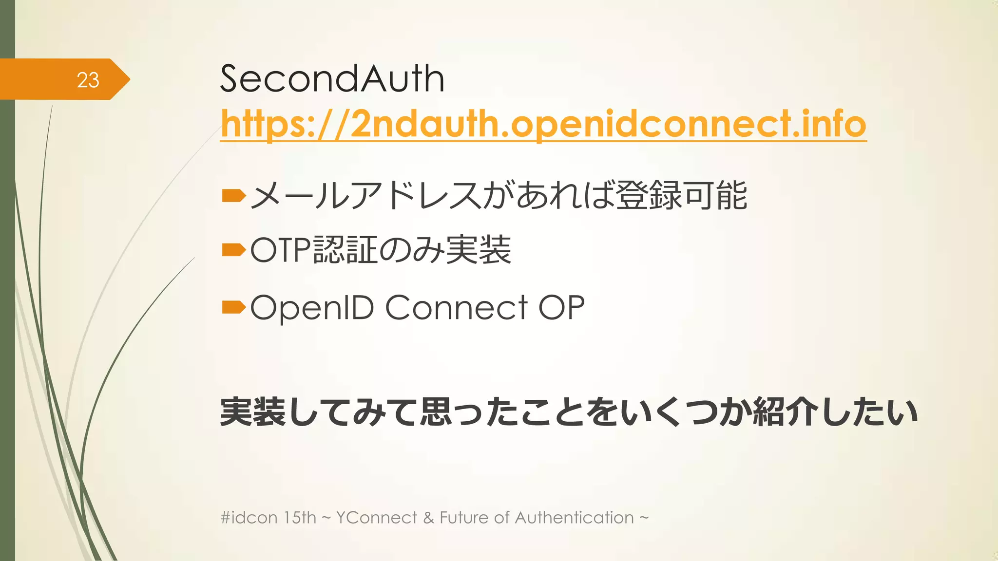 23   SecondAuth
     https://2ndauth.openidconnect.info
     メールアドレスがあれば登録可能
     OTP認証のみ実装
     OpenID Connect OP


     実装してみて思ったことをいくつか紹介したい

     #idcon 15th ~ YConnect & Future of Authentication ~
 