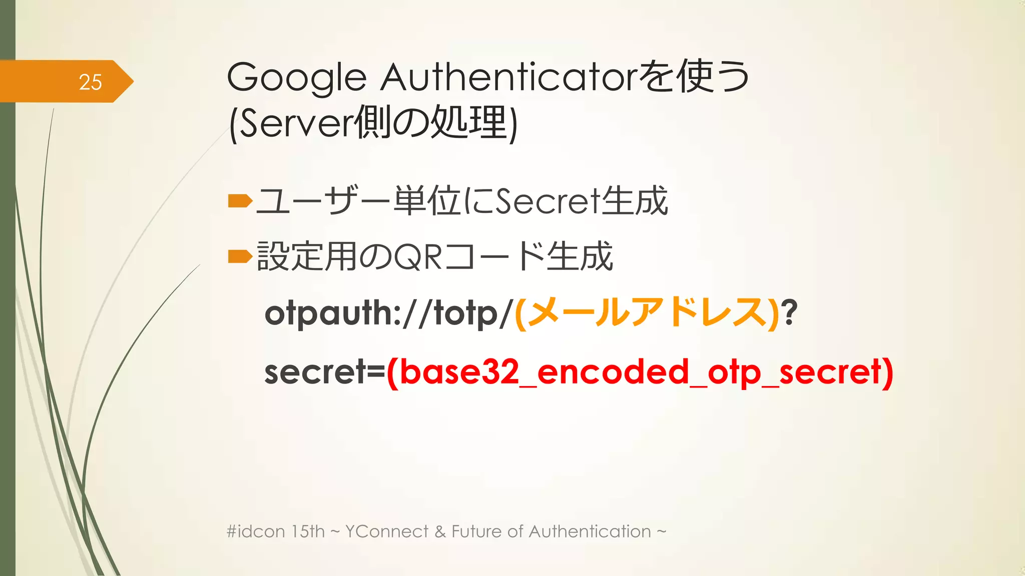 25   Google Authenticatorを使う
     (Server側の処理)

     ユーザー単位にSecret生成
     設定用のQRコード生成
         otpauth://totp/(メールアドレス)?
         secret=(base32_encoded_otp_secret)



     #idcon 15th ~ YConnect & Future of Authentication ~
 