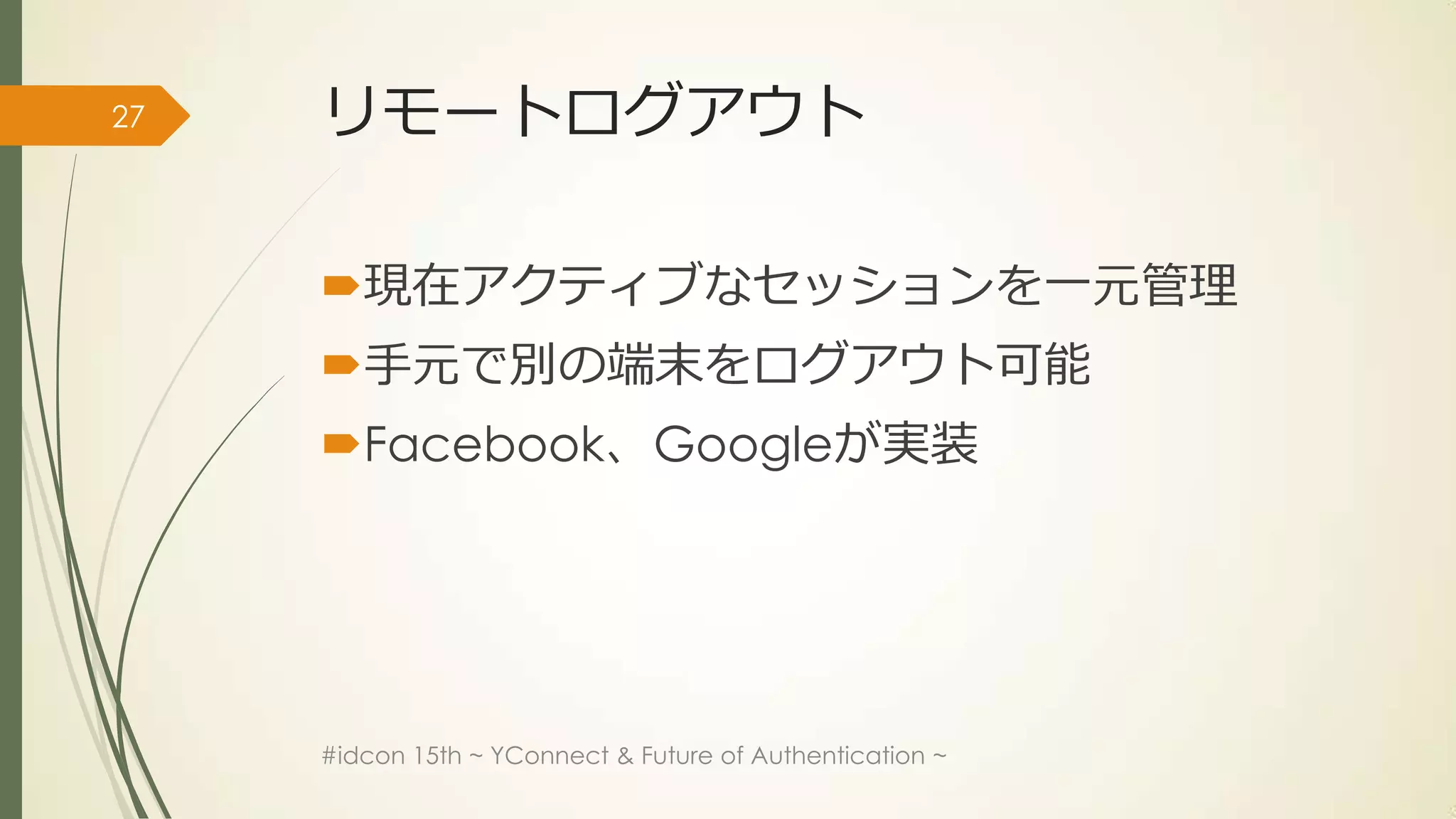 27   リモートログアウト

     現在アクティブなセッションを一元管理
     手元で別の端末をログアウト可能
     Facebook、Googleが実装




     #idcon 15th ~ YConnect & Future of Authentication ~
 