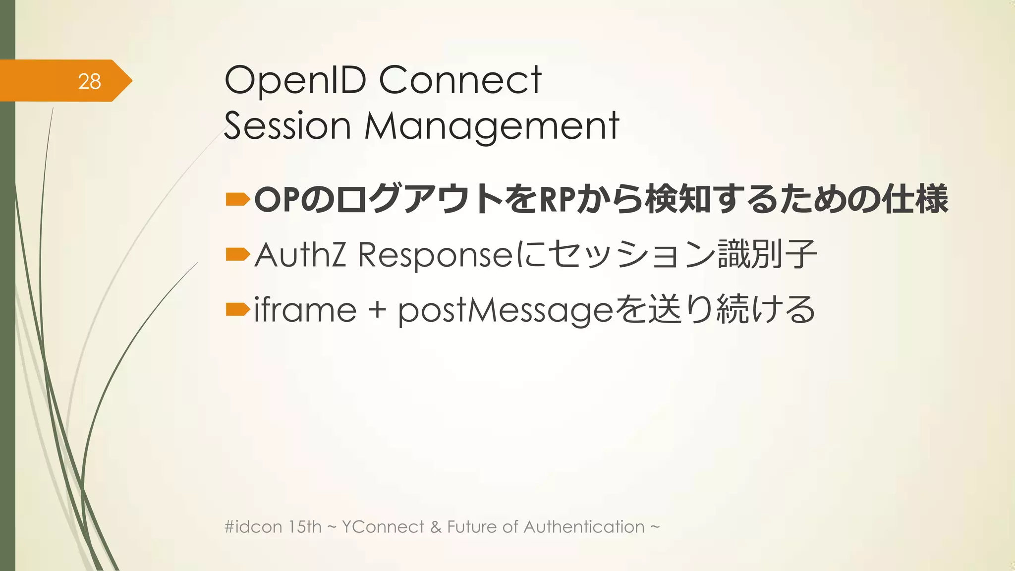 28   OpenID Connect
     Session Management
     OPのログアウトをRPから検知するための仕様
     AuthZ Responseにセッション識別子
     iframe + postMessageを送り続ける




     #idcon 15th ~ YConnect & Future of Authentication ~
 
