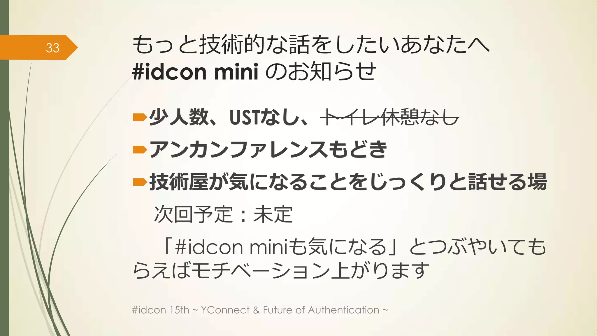 33   もっと技術的な話をしたいあなたへ
     #idcon mini のお知らせ

     少人数、USTなし、トイレ休憩なし
     アンカンファレンスもどき
     技術屋が気になることをじっくりと話せる場
         次回予定：未定
      「#idcon miniも気になる」とつぶやいても
     らえばモチベーション上がります
     #idcon 15th ~ YConnect & Future of Authentication ~
 