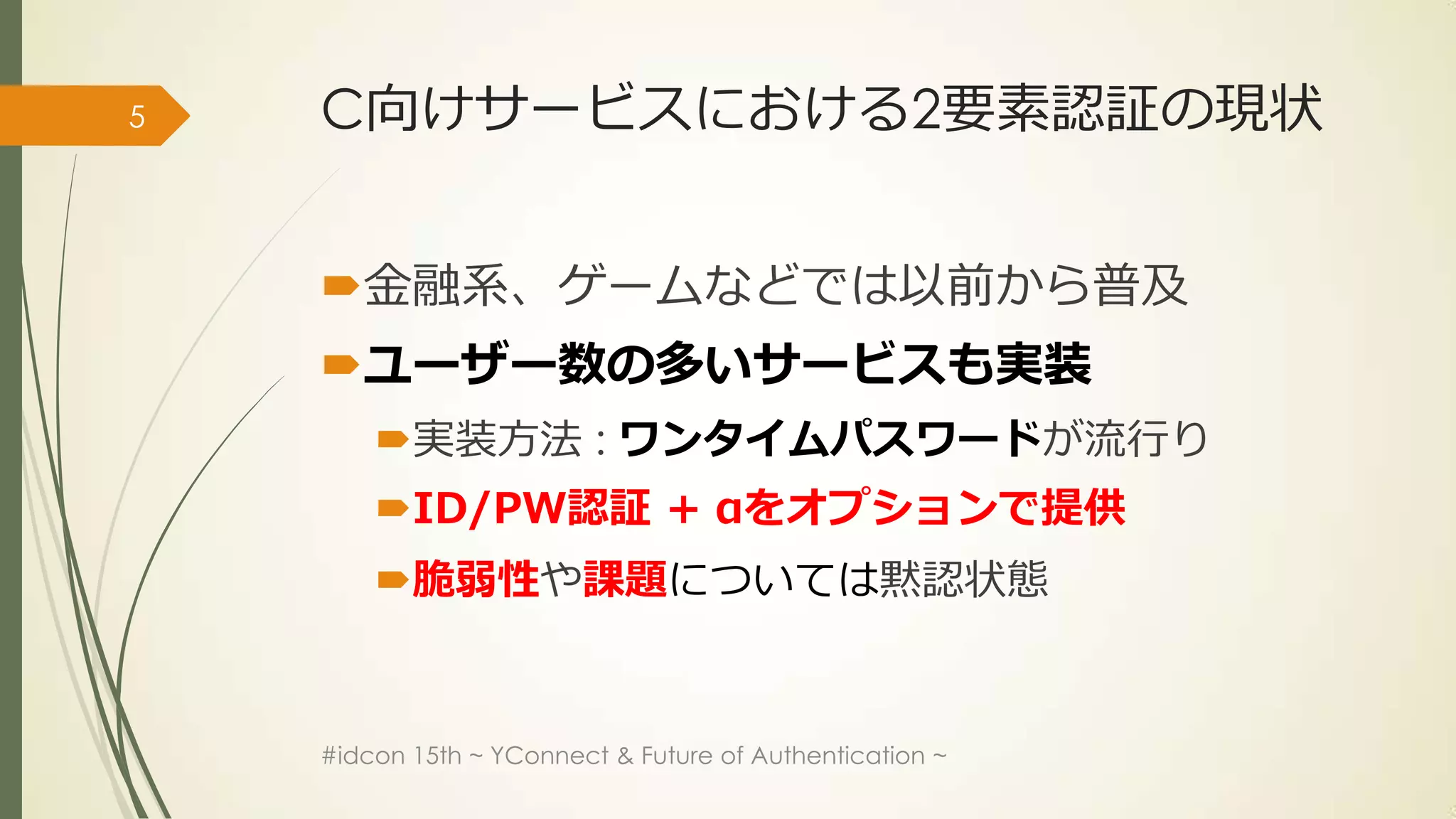 5   C向けサービスにおける2要素認証の現状


    金融系、ゲームなどでは以前から普及
    ユーザー数の多いサービスも実装
        実装方法 : ワンタイムパスワードが流行り
        ID/PW認証 + αをオプションで提供
        脆弱性や課題については黙認状態


    #idcon 15th ~ YConnect & Future of Authentication ~
 