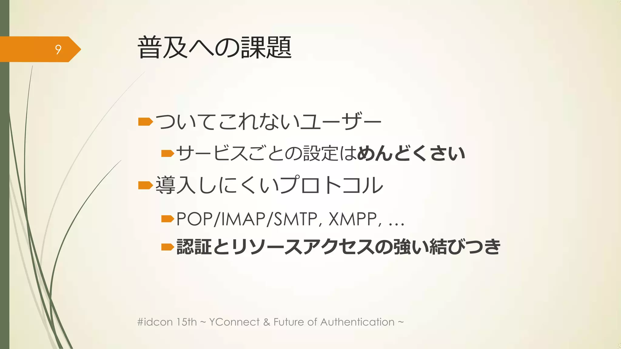 9   普及への課題

    ついてこれないユーザー
        サービスごとの設定はめんどくさい
    導入しにくいプロトコル
        POP/IMAP/SMTP, XMPP, …
        認証とリソースアクセスの強い結びつき


    #idcon 15th ~ YConnect & Future of Authentication ~
 