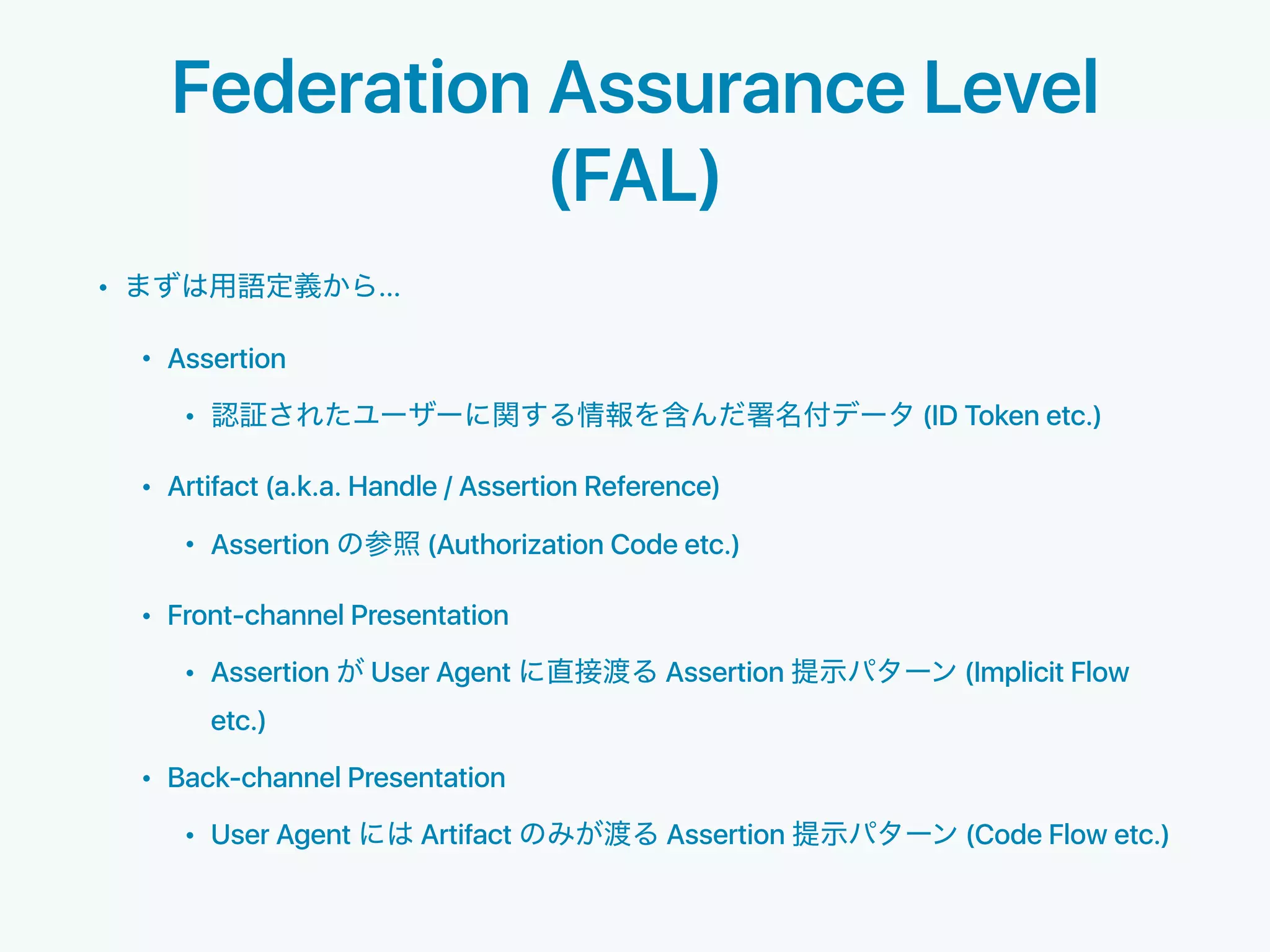Federation Assurance Level
(FAL)
• ...
• Assertion
• (ID Token etc.)
• Artifact (a.k.a. Handle / Assertion Reference)
• Assertion (Authorization Code etc.)
• Front-channel Presentation
• Assertion User Agent Assertion (Implicit Flow
etc.)
• Back-channel Presentation
• User Agent Artifact Assertion (Code Flow etc.)
 