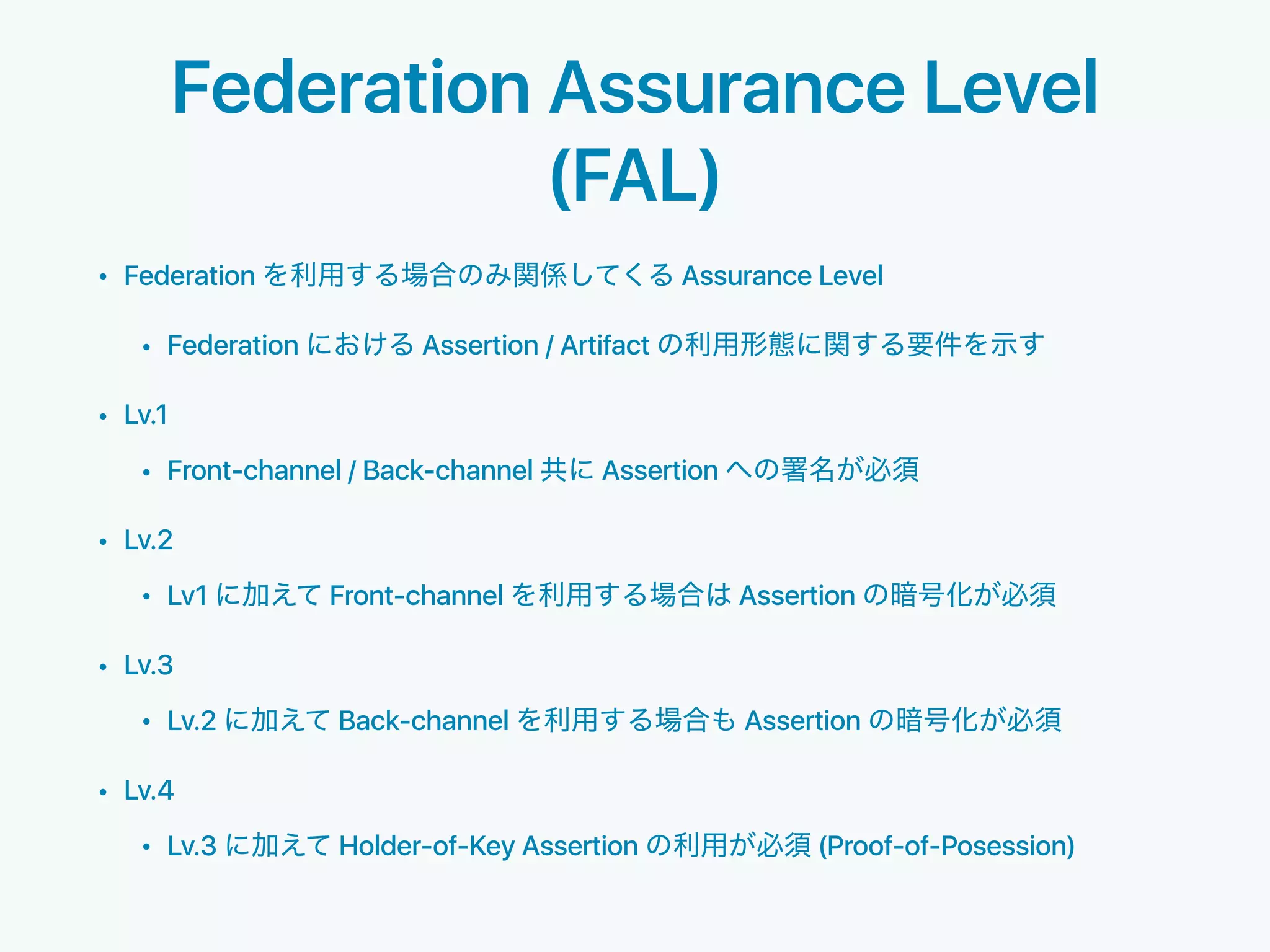 Federation Assurance Level
(FAL)
• Federation Assurance Level
• Federation Assertion / Artifact
• Lv.1
• Front-channel / Back-channel Assertion
• Lv.2
• Lv1 Front-channel Assertion
• Lv.3
• Lv.2 Back-channel Assertion
• Lv.4
• Lv.3 Holder-of-Key Assertion (Proof-of-Posession)
 
