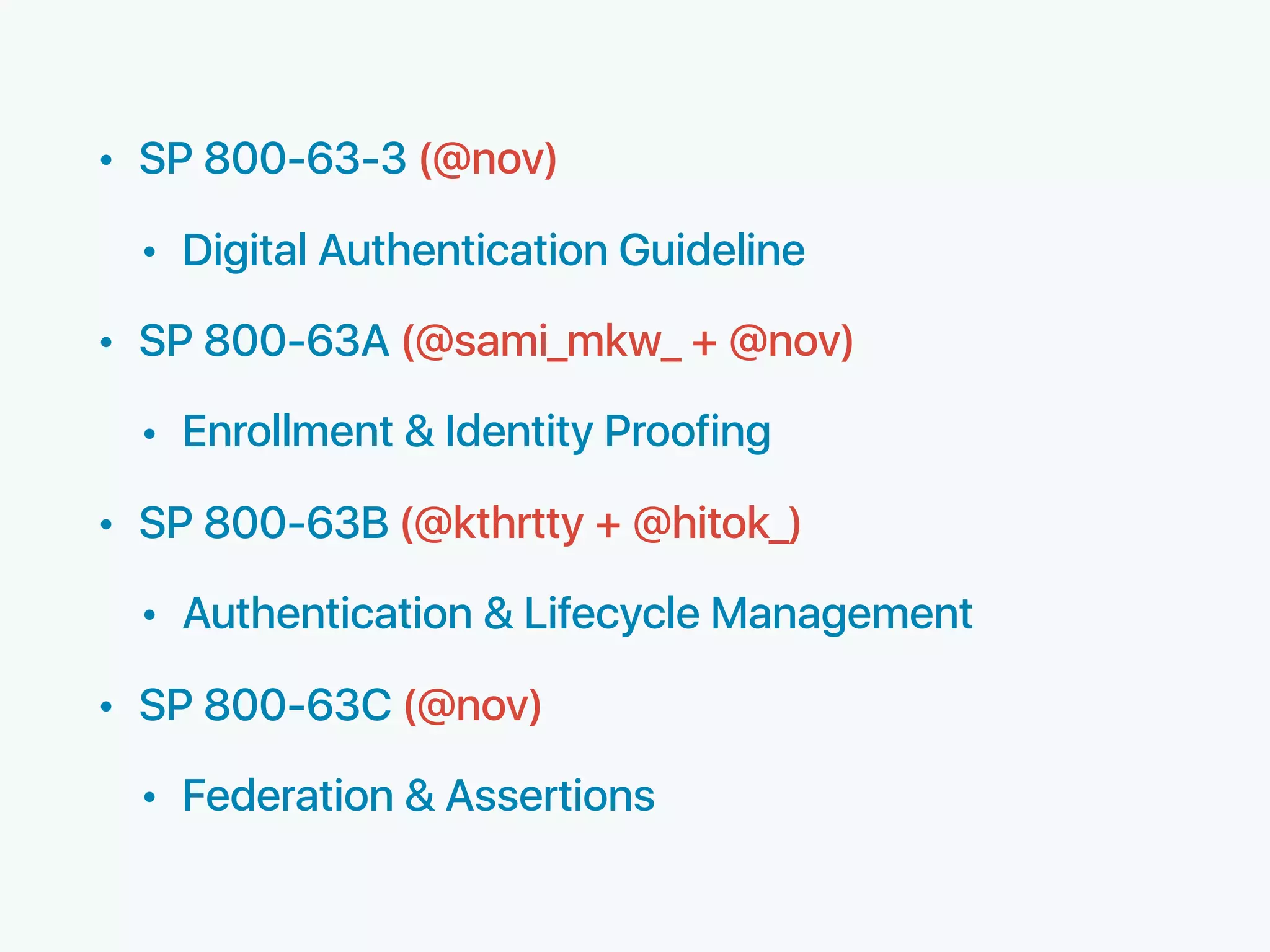 • SP 800-63-3 (@nov)
• Digital Authentication Guideline
• SP 800-63A (@sami_mkw_ + @nov)
• Enrollment & Identity Proofing
• SP 800-63B (@kthrtty + @hitok_)
• Authentication & Lifecycle Management
• SP 800-63C (@nov)
• Federation & Assertions
 