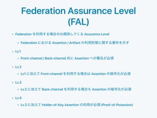 Federation Assurance Level
(FAL)
• Federation Assurance Level
• Federation Assertion / Artifact
• Lv.1
• Front-channel / Back-channel Assertion
• Lv.2
• Lv1 Front-channel Assertion
• Lv.3
• Lv.2 Back-channel Assertion
• Lv.4
• Lv.3 Holder-of-Key Assertion (Proof-of-Posession)
 