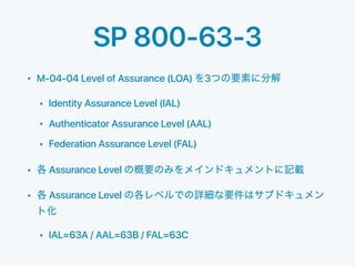 SP 800-63-3
• M-04-04 Level of Assurance (LOA) 3
• Identity Assurance Level (IAL)
• Authenticator Assurance Level (AAL)
• Federation Assurance Level (FAL)
• Assurance Level
• Assurance Level
• IAL=63A / AAL=63B / FAL=63C
 