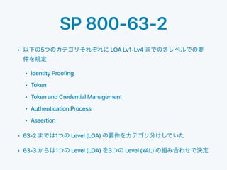 SP 800-63-2
• 5 LOA Lv1-Lv4
• Identity Proofing
• Token
• Token and Credential Management
• Authentication Process
• Assertion
• 63-2 1 Level (LOA)
• 63-3 1 Level (LOA) 3 Level (xAL)
 