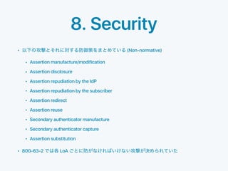8. Security
• (Non-normative)
• Assertion manufacture/modification
• Assertion disclosure
• Assertion repudiation by the IdP
• Assertion repudiation by the subscriber
• Assertion redirect
• Assertion reuse
• Secondary authenticator manufacture
• Secondary authenticator capture
• Assertion substitution
• 800-63-2 LoA
 