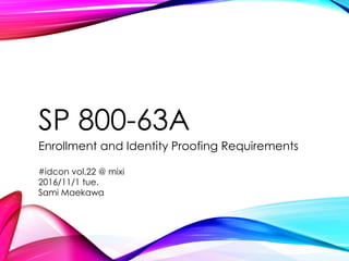 SP 800-63A
Enrollment and Identity Proofing Requirements
#idcon vol.22 @ mixi
2016/11/1 tue.
Sami Maekawa
 