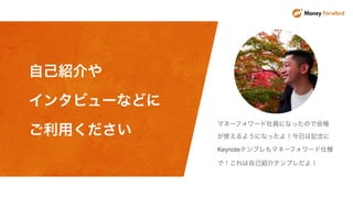 マネーフォワード社員になったので会場
が使えるようになったよ！今日は記念に
Keynoteテンプレもマネーフォワード仕様
で！これは自己紹介テンプレだよ！
自己紹介や
インタビューなどに
ご利用ください
 