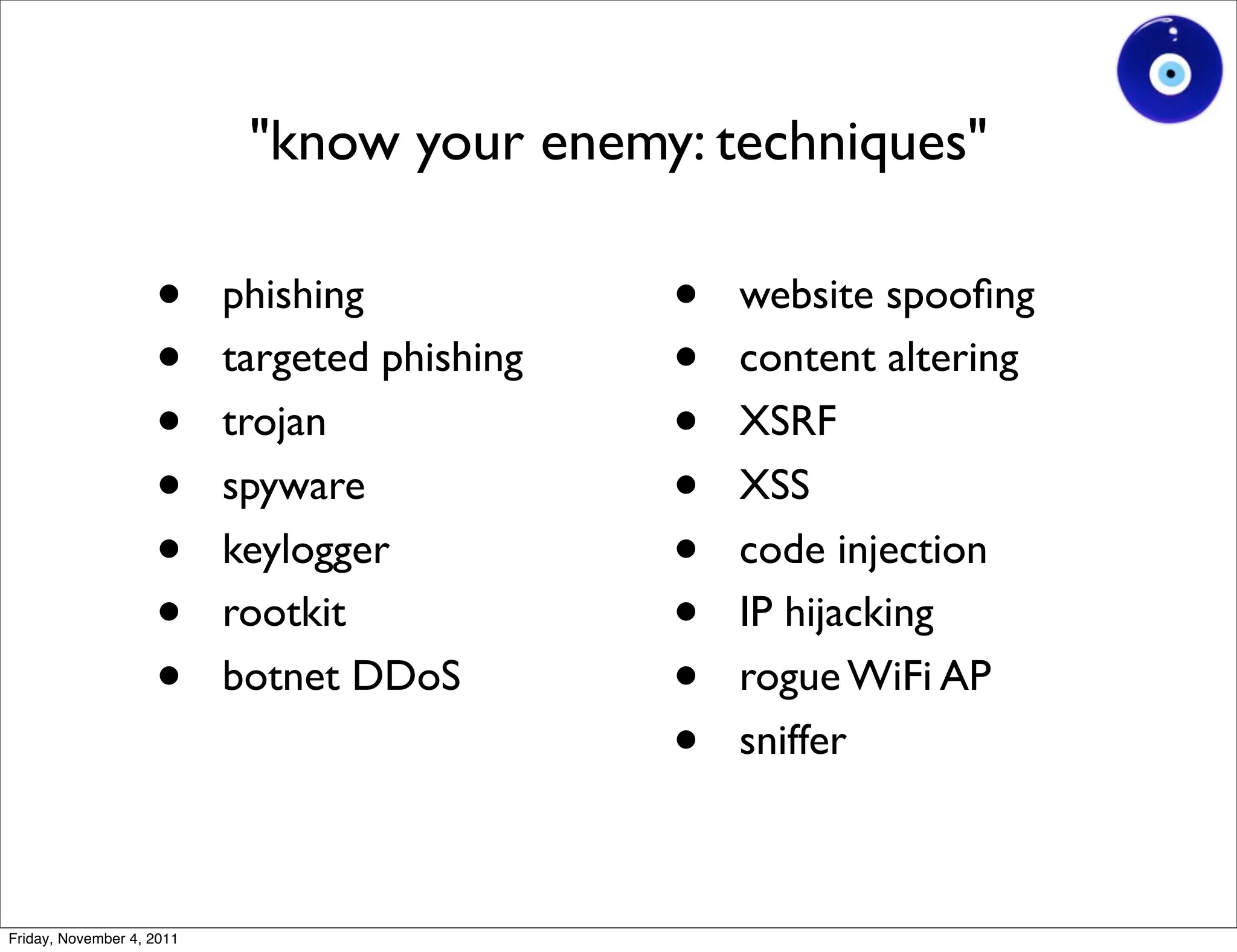 "know your enemy: techniques"

                    •      phishing            •   website spooﬁng
                    •      targeted phishing   •   content altering
                    •      trojan              •   XSRF
                    •      spyware             •   XSS
                    •      keylogger           •   code injection
                    •      rootkit             •   IP hijacking
                    •      botnet DDoS         •   rogue WiFi AP
                                               •   sniffer



Friday, November 4, 2011
 