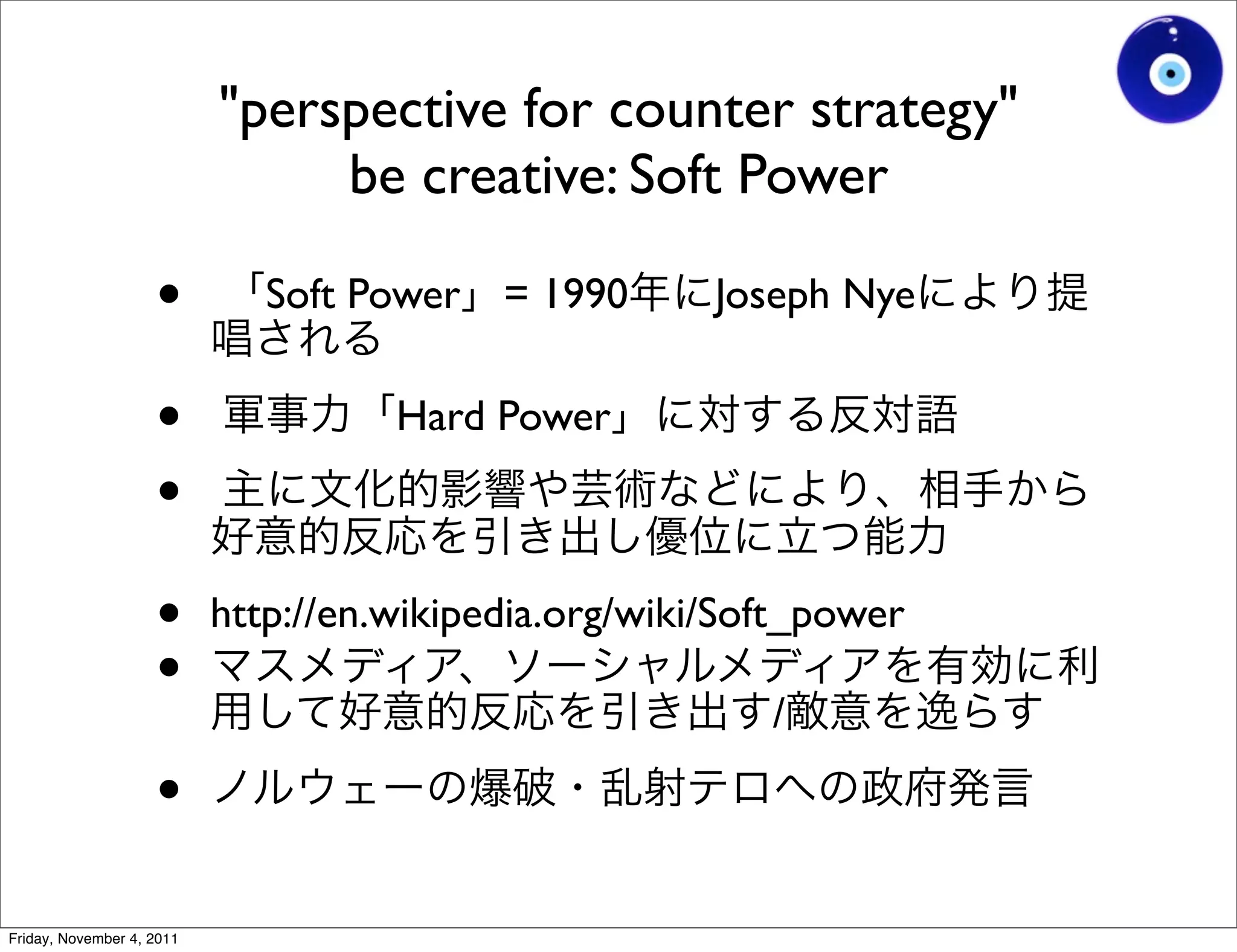 "perspective for counter strategy"
                                be creative: Soft Power

                    •         Soft Power = 1990        Joseph Nye


                    •                Hard Power
                    •
                    •      http://en.wikipedia.org/wiki/Soft_power
                    •                                     /

                    •
Friday, November 4, 2011
 