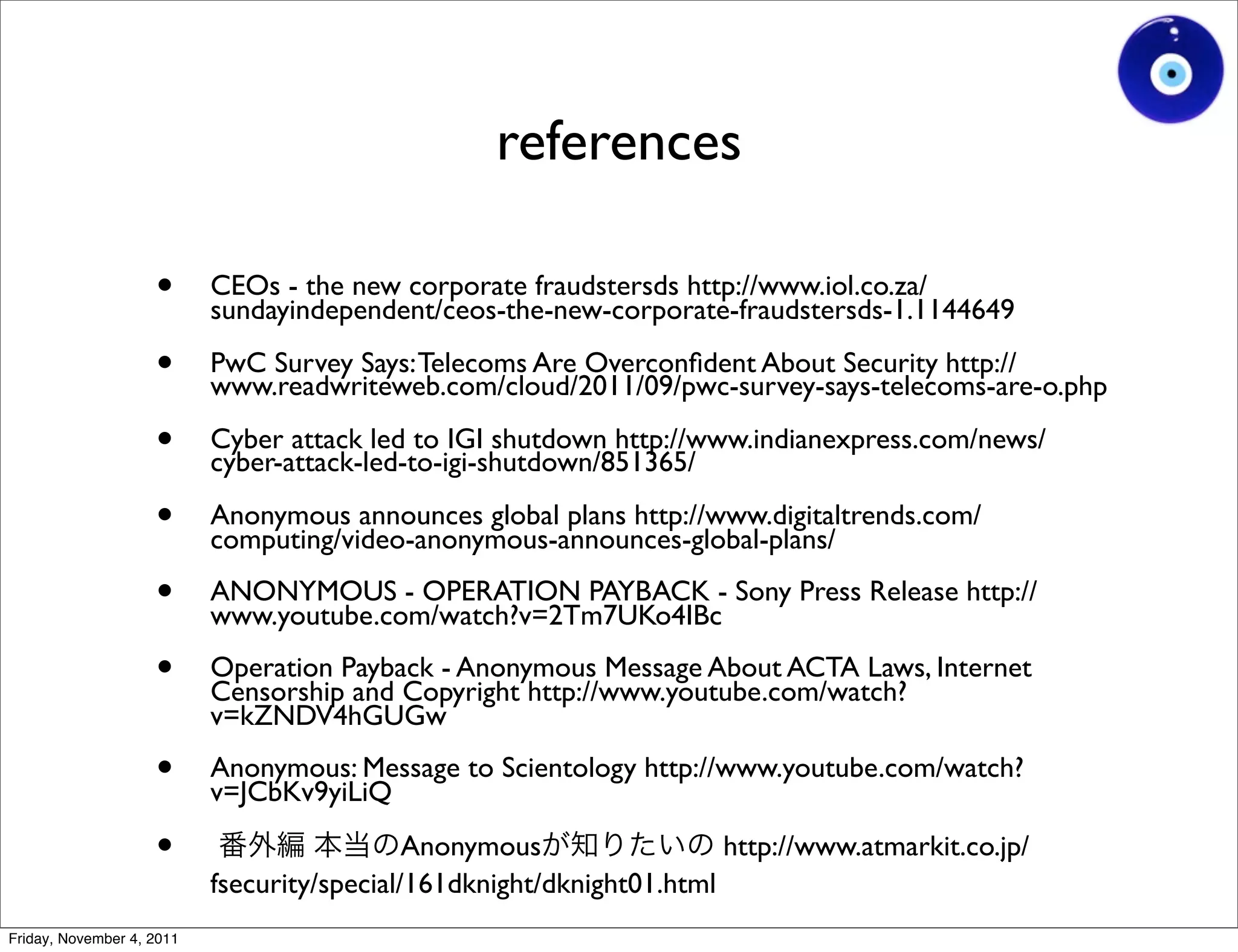 references

                    •      CEOs - the new corporate fraudstersds http://www.iol.co.za/
                           sundayindependent/ceos-the-new-corporate-fraudstersds-1.1144649

                    •      PwC Survey Says: Telecoms Are Overconﬁdent About Security http://
                           www.readwriteweb.com/cloud/2011/09/pwc-survey-says-telecoms-are-o.php

                    •      Cyber attack led to IGI shutdown http://www.indianexpress.com/news/
                           cyber-attack-led-to-igi-shutdown/851365/

                    •      Anonymous announces global plans http://www.digitaltrends.com/
                           computing/video-anonymous-announces-global-plans/

                    •      ANONYMOUS - OPERATION PAYBACK - Sony Press Release http://
                           www.youtube.com/watch?v=2Tm7UKo4IBc

                    •      Operation Payback - Anonymous Message About ACTA Laws, Internet
                           Censorship and Copyright http://www.youtube.com/watch?
                           v=kZNDV4hGUGw

                    •      Anonymous: Message to Scientology http://www.youtube.com/watch?
                           v=JCbKv9yiLiQ

                    •                        Anonymous                 http://www.atmarkit.co.jp/
                           fsecurity/special/161dknight/dknight01.html
Friday, November 4, 2011
 
