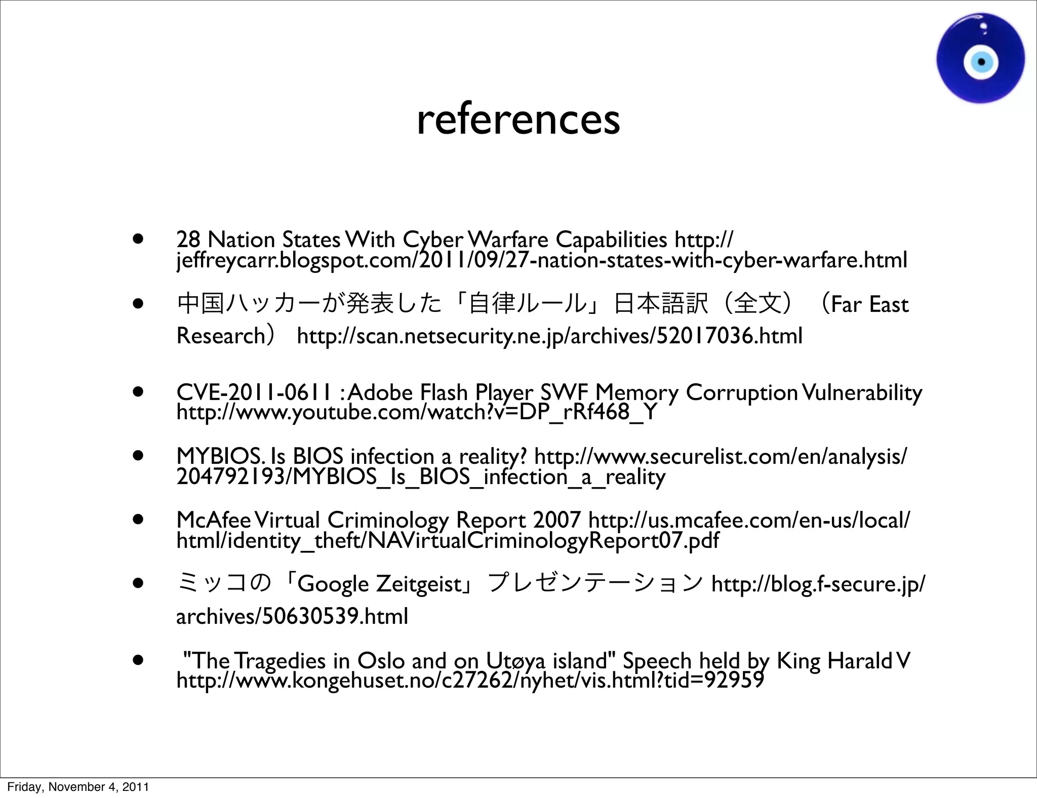 references

                    •      28 Nation States With Cyber Warfare Capabilities http://
                           jeffreycarr.blogspot.com/2011/09/27-nation-states-with-cyber-warfare.html

                    •                                                                         Far East
                           Research    http://scan.netsecurity.ne.jp/archives/52017036.html

                    •      CVE-2011-0611 : Adobe Flash Player SWF Memory Corruption Vulnerability
                           http://www.youtube.com/watch?v=DP_rRf468_Y

                    •      MYBIOS. Is BIOS infection a reality? http://www.securelist.com/en/analysis/
                           204792193/MYBIOS_Is_BIOS_infection_a_reality

                    •      McAfee Virtual Criminology Report 2007 http://us.mcafee.com/en-us/local/
                           html/identity_theft/NAVirtualCriminologyReport07.pdf

                    •                  Google Zeitgeist                          http://blog.f-secure.jp/
                           archives/50630539.html

                    •       "The Tragedies in Oslo and on Utøya island" Speech held by King Harald V
                           http://www.kongehuset.no/c27262/nyhet/vis.html?tid=92959



Friday, November 4, 2011
 