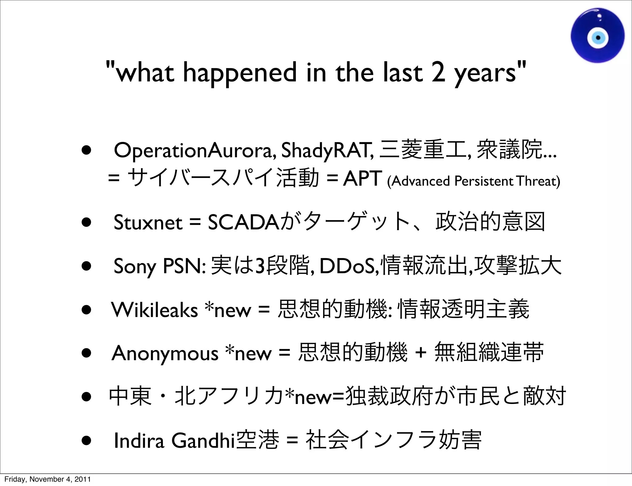 "what happened in the last 2 years"

                    •      OperationAurora, ShadyRAT,             ,            ...
                           =                    = APT (Advanced Persistent Threat)

                    •      Stuxnet = SCADA

                    •      Sony PSN:        3       , DDoS,           ,

                    •      Wikileaks *new =                   :

                    •      Anonymous *new =                       +

                    •                           *new=

                    •      Indira Gandhi        =
Friday, November 4, 2011
 
