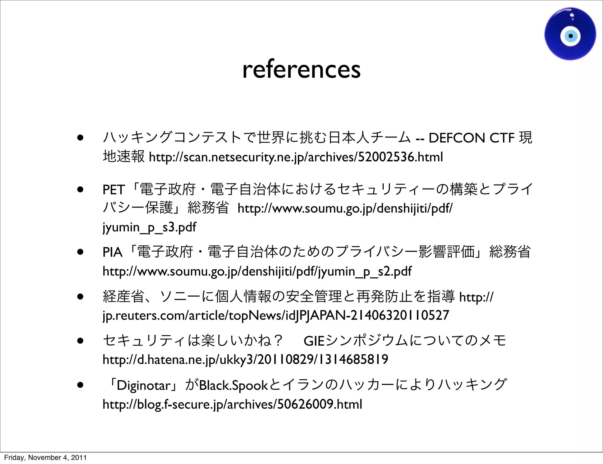 references

                    •                                                             -- DEFCON CTF
                                   http://scan.netsecurity.ne.jp/archives/52002536.html

                    •      PET
                                                  http://www.soumu.go.jp/denshijiti/pdf/
                           jyumin_p_s3.pdf

                    •      PIA
                           http://www.soumu.go.jp/denshijiti/pdf/jyumin_p_s2.pdf

                    •                                                                      http://
                           jp.reuters.com/article/topNews/idJPJAPAN-21406320110527

                    •                                         GIE
                           http://d.hatena.ne.jp/ukky3/20110829/1314685819

                    •         Diginotar      Black.Spook
                           http://blog.f-secure.jp/archives/50626009.html


Friday, November 4, 2011
 