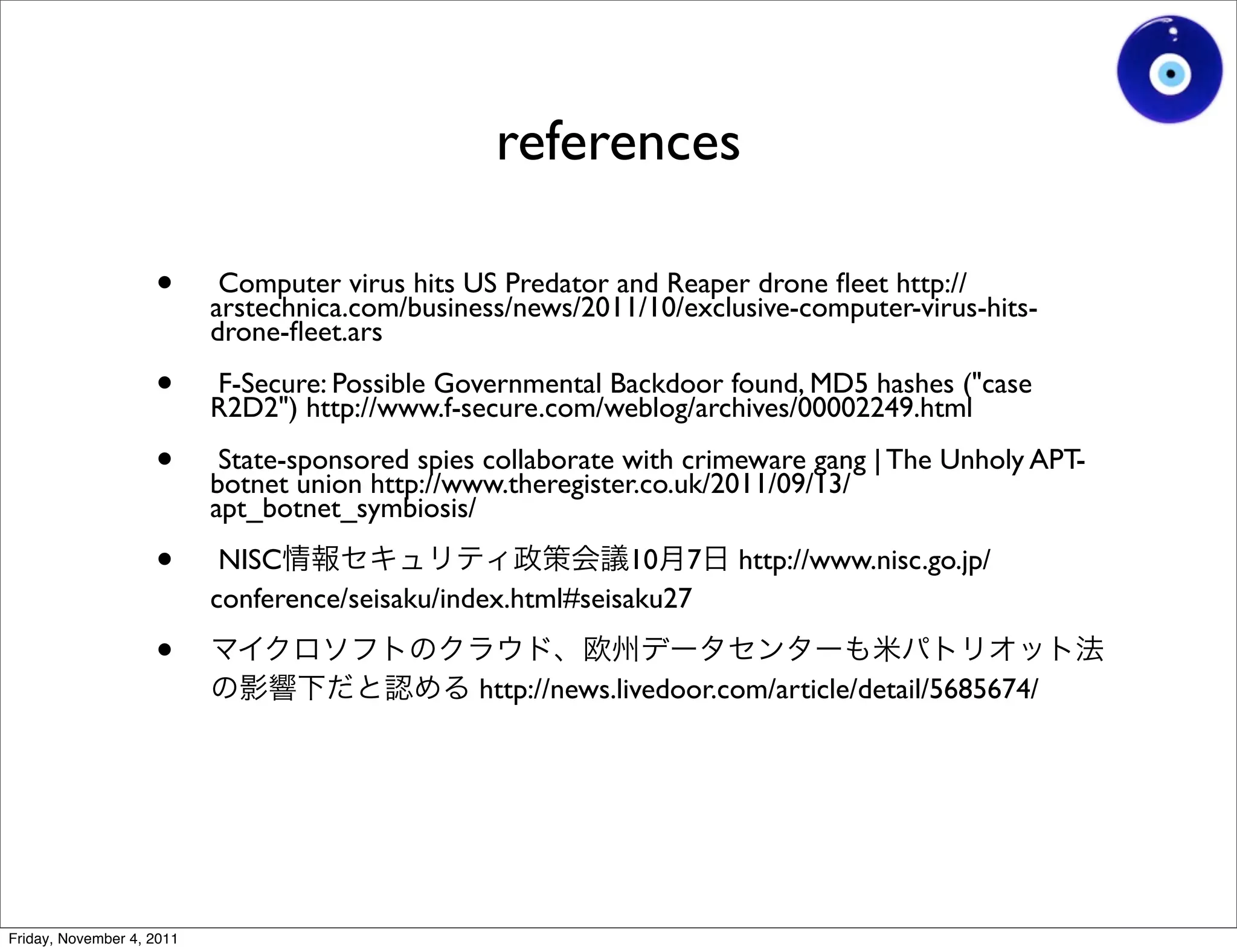 references

                    •       Computer virus hits US Predator and Reaper drone ﬂeet http://
                           arstechnica.com/business/news/2011/10/exclusive-computer-virus-hits-
                           drone-ﬂeet.ars

                    •      F-Secure: Possible Governmental Backdoor found, MD5 hashes ("case
                           R2D2") http://www.f-secure.com/weblog/archives/00002249.html

                    •       State-sponsored spies collaborate with crimeware gang | The Unholy APT-
                           botnet union http://www.theregister.co.uk/2011/09/13/
                           apt_botnet_symbiosis/

                    •       NISC                              10 7     http://www.nisc.go.jp/
                           conference/seisaku/index.html#seisaku27

                    •
                                                 http://news.livedoor.com/article/detail/5685674/




Friday, November 4, 2011
 
