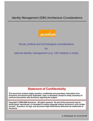 A whitepaper by Accenture®
Identity Management (IDM) Architecture Considerations
Statement of Confidentiality
This document contains highly sensitive, confidential and proprietary information from
Accenture and should not be duplicated, used, or disclosed, except as solely necessary to
continue discussions with Accenture regarding the subject.
Copyright © 2008-2009 Accenture. All rights reserved. No part of this document may be
photocopied, reproduced, or translated to another language without Accenture’s prior written
consent. Accenture, its logo, and Accenture High Performance Delivered are trademarks of
Accenture.
Social, political and technological considerations
for
national identity management (e.g. UID initiative in India)
 