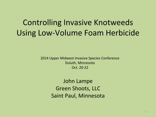 1 
Controlling Invasive Knotweeds 
Using Low-Volume Foam Herbicide 
2014 Upper Midwest Invasive Species Conference 
Duluth, Minnesota 
Oct. 20-22 
John Lampe 
Green Shoots, LLC 
Saint Paul, Minnesota 
 