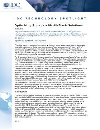 IDC 1526
I D C T E C H N O L O G Y S P O T L I G H T
Optimizing Storage with All-Flash Solutions
June 2013
Adapted from Worldwide Enterprise All–Solid State Storage Array 2013–2016 Forecast by Dan Iacono,
Jeff Janukowicz, Laura DuBois, et al., IDC #240424 and Taking Enterprise Storage to Another Level: A Look at
Flash Adoption in the Enterprise by Jeff Janukowicz, Natalya Yezhkova, Laura DuBois, and David Reinsel,
IDC #236366
Sponsored by Hitachi Data Systems
The digital economy continues to grow, and as it does, it places an increased value on information
held within datacenters. Today, enormous amounts of data are being created from a variety of
sources, such as applications, new mobile devices, big data analytics, and the cloud. This is
changing the speed with which business is conducted and the scale in which it occurs. Moreover, the
digital explosion shows no sign of slowing, and IDC expects the amount of data being stored to grow
in excess of 50% per year over the next few years.
For IT managers, dealing with these vast quantities of data presents a significant challenge at a time
when storage budgets are limited and IT staffs are shrinking. Over the past five years, spending on
IT hardware and software has increased by almost 25%. Yet, these challenges do not fully convey
the pain points that continue to exist for enterprises that are dealing with the data growth in a
cost-effective manner. Compounding the task is the need to provide higher performance and
improved responsiveness required in the most demanding environments.
Enterprises are faced with a myriad of challenges such as the vast quantities of data being generated in
our digital universe, the ever-growing number of applications, the cloud, virtualization, and big data
analytics. Taken together, these issues place pressure on enterprise infrastructures to deliver higher
performance and improved responsiveness at greater levels of efficiency. While a number of IT trends
factor into the transformation of today's datacenters, the use of solid state storage (SSS) in conjunction
with solid state drives (SSDs) has begun to play an important role in the enterprise market, and the
enterprise all-SSS array market will grow to $1.2 billion in revenue by 2015.
IDC has examined the growing use of flash across the enterprise and how the technology is being
deployed to improve performance and efficiency. This Technology Spotlight discusses various
aspects associated with deploying flash technology and explores the role that Hitachi Data Systems
and its full portfolio of flash solutions play in this increasingly important market.
Introduction
The use of SSS technology is not new to the enterprise. In fact, both battery-backed DRAM systems
and nonvolatile NAND flash memory have been used for a number of years. However, advancements
in semiconductor technology and the growing use of NAND flash in the consumer market have
pushed NAND flash–based SSDs into the enterprise as a cost-effective solution to deliver higher
performance and improved responsiveness while mitigating some inefficiencies within existing
hard disk drive (HDD)–based infrastructures. In the all-flash array (AFA) market, there are
fundamentally two architectures regarding the underlying flash media. The first architecture utilizes
off-the-shelf commodity SSD for flash storage, and the second architecture — which is used by a
number of AFA companies — consists of custom flash modules designed to vendor specification and
manufactured by a third party. When utilizing custom flash modules, AFA companies must either
design the flash controller themselves or contract out the development of the controller (usually to the
flash module supplier).
 