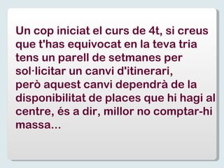 Un cop iniciat el curs de 4t, si creus que t'has equivocat en la teva tria tens un parell de setmanes per  sol·licitar un canvi d'itinerari, però aquest canvi dependrà de la  disponibilitat de places que hi hagi al centre, és a dir, millor no comptar-hi  massa... 