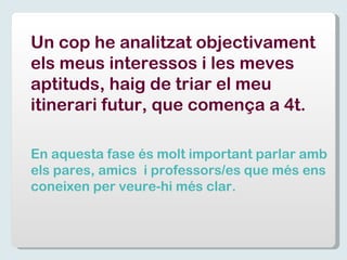 Un cop he analitzat objectivament els meus interessos i les meves aptituds, haig de triar el meu itinerari futur, que comença a 4t. En aquesta fase és molt important parlar amb els pares, amics  i professors/es que més ens coneixen per veure-hi més clar. 