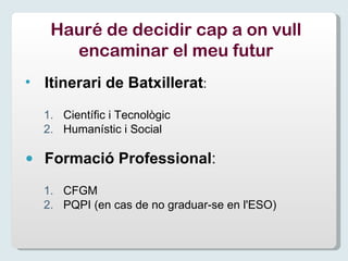 Itinerari de Batxillerat : Científic i Tecnològic Humanístic i Social Formació Professional : CFGM PQPI (en cas de no graduar-se en l'ESO) Hauré de decidir cap a on vull encaminar el meu futur 
