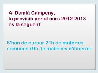 Al Damià Campeny,  la previsió per al curs 2012-2013  és la següent: S'han de cursar 21h de matèries  comunes i 9h de matèries d'itinerari 