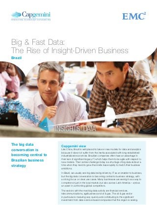 Big & Fast Data:
The Rise of Insight-Driven Business
Capgemini view
Like China, Brazil is well placed to take on new models for data and analytics
because it does not suffer from the inertia associated with long-established
industrialized economies. Brazilian companies often have an advantage in
their lack of significant legacy IT, which helps them to be agile with respect to
new models. Their central challenge today is a shortage of big data skills at a
time when they need to grow their skills base rapidly to match their business
ambitions.
In Brazil, we usually see big data being driven by IT as an enabler to business,
but the big data conversation is becoming central to business strategy, with
a strong focus on clear use cases. Many businesses are seeing it as a way to
compete not just in the local market, but also across Latin America – and as
an asset in confronting global competitors.
The sectors with the most big data activity are financial services,
telecommunications, agribusiness and oil & gas. The oil & gas sector
in particular is maturing very quickly and contributing to the significant
investment from data science-based companies that this region is seeing.
The big data
conversation is
becoming central to
Brazilian business
strategy
Brazil
 