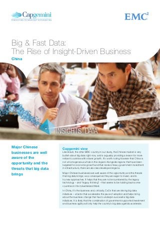 Big & Fast Data:
The Rise of Insight-Driven Business
Capgemini view
Like Brazil, the other BRIC country in our study, the Chinese market is very
bullish about big data right now, and is arguably providing a lesson for more
reticent countries with slower growth. It’s worth noting however that China is
not a homogeneous whole in this regard. Alongside regions that have been
targeted for economic growth and that receive heavy government investment
in infrastructure, there are also less developed regions.
Major Chinese businesses are well aware of the opportunity and the threats
that big data brings; as a consequence they are eager to invest, and to
try new approaches. It helps that they are not encumbered by the legacy
technology – and “legacy thinking” – that seems to be holding back some
countries in the industrialized West.
In China, it’s the business and, critically, CxOs that are driving big data
initiatives – a factor that accelerates the pace of adoption and helps bring
about the business change that has to underpin successful big data
initiatives. It is likely that the combination of government supported investment
and business agility will only help the country’s big data agenda accelerate.
Major Chinese
businesses are well
aware of the
opportunity and the
threats that big data
brings
China
 